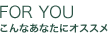 FOR YOU こんなあなたにオススメ